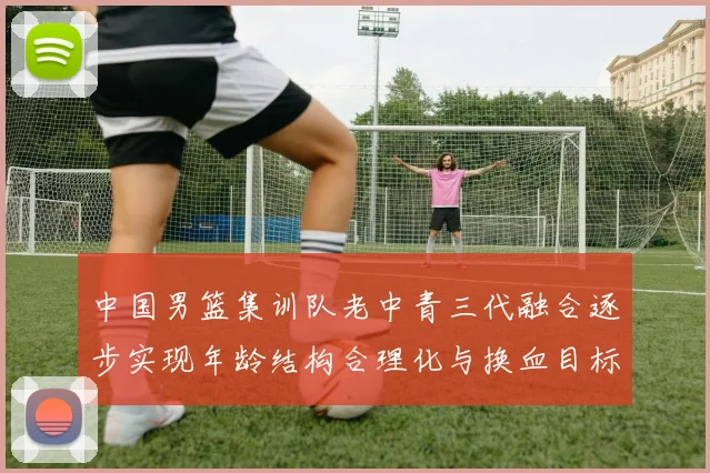 中国男篮集训队老中青三代融合逐步实现年龄结构合理化与换血目标