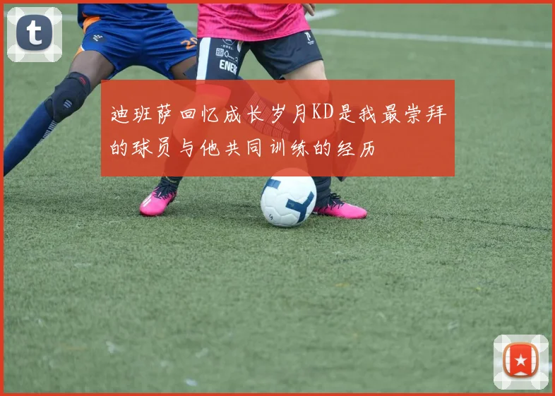 迪班萨回忆成长岁月KD是我最崇拜的球员与他共同训练的经历