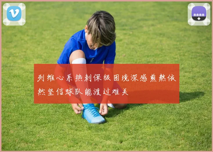 列维心系热刺保级困境深感煎熬依然坚信球队能渡过难关