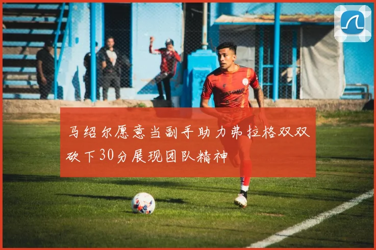 马绍尔愿意当副手助力弗拉格双双砍下30分展现团队精神
