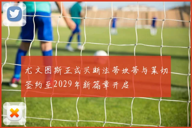 尤文图斯正式买断法蒂坎蒂与莱切签约至2029年新篇章开启