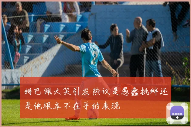 姆巴佩大笑引发热议是愚蠢挑衅还是他根本不在乎的表现