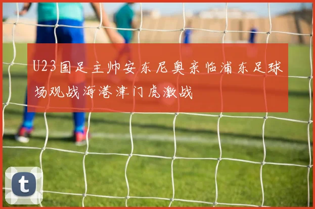 U23国足主帅安东尼奥亲临浦东足球场观战海港津门虎激战