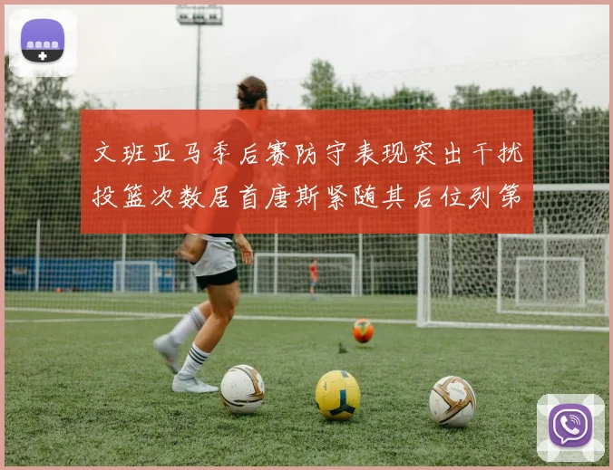 文班亚马季后赛防守表现突出干扰投篮次数居首唐斯紧随其后位列第五