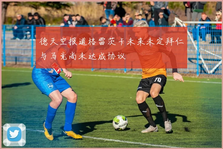 德天空报道格雷茨卡未来未定拜仁与马竞尚未达成协议
