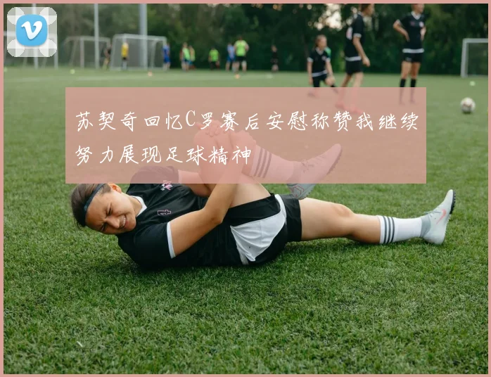 苏契奇回忆C罗赛后安慰称赞我继续努力展现足球精神