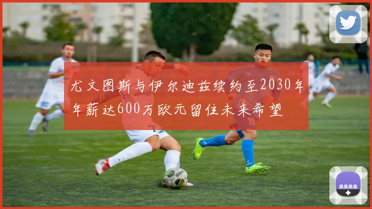 尤文图斯与伊尔迪兹续约至2030年年薪达600万欧元留住未来希望