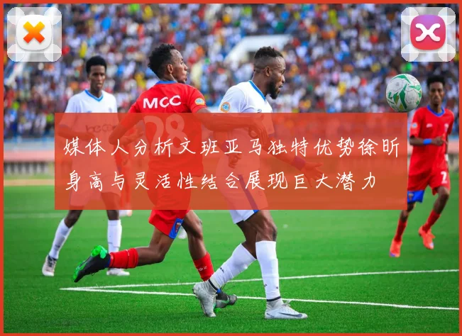 媒体人分析文班亚马独特优势徐昕身高与灵活性结合展现巨大潜力