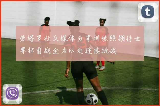 劳塔罗社交媒体分享训练照期待世界杯首战全力以赴迎接挑战