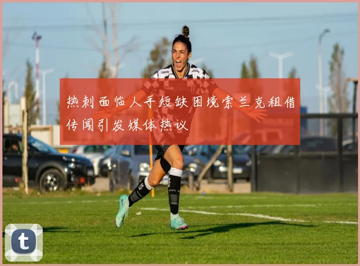 热刺面临人手短缺困境索兰克租借传闻引发媒体热议