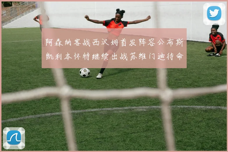 阿森纳客战西汉姆首发阵容公布斯凯利本怀特继续出战苏维门迪待命替补