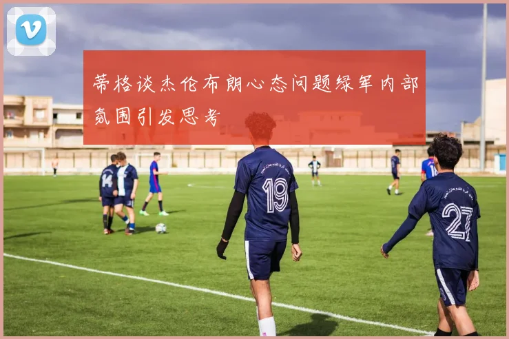 蒂格谈杰伦布朗心态问题绿军内部氛围引发思考