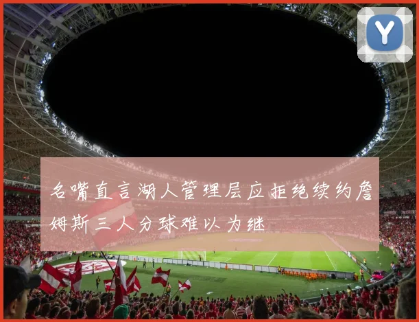 名嘴直言湖人管理层应拒绝续约詹姆斯三人分球难以为继