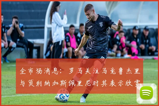 全市场消息：罗马关注马竞鲁杰里与莫利纳加斯佩里尼对其表示欣赏