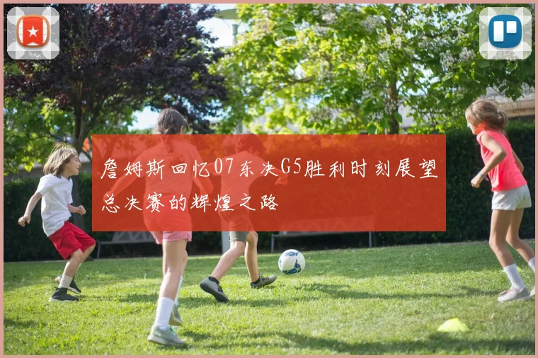 詹姆斯回忆07东决G5胜利时刻展望总决赛的辉煌之路