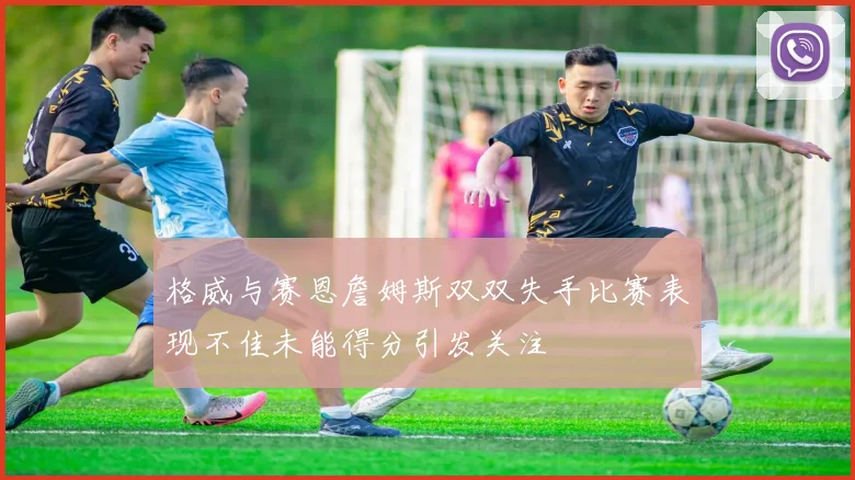 格威与赛恩詹姆斯双双失手比赛表现不佳未能得分引发关注