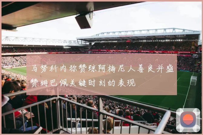 马努科内称赞琼阿梅尼人善良并盛赞姆巴佩关键时刻的表现
