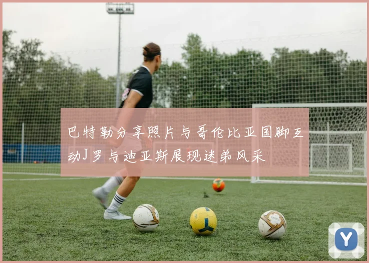 巴特勒分享照片与哥伦比亚国脚互动J罗与迪亚斯展现迷弟风采