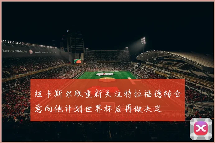 纽卡斯尔联重新关注特拉福德转会意向他计划世界杯后再做决定