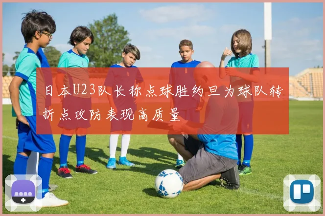 日本U23队长称点球胜约旦为球队转折点攻防表现高质量