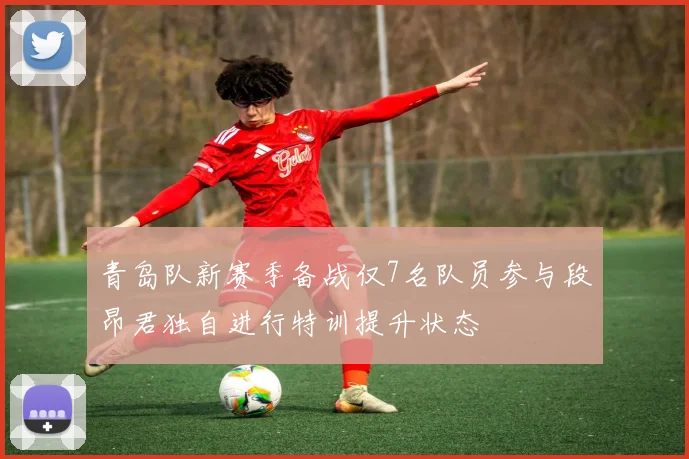 青岛队新赛季备战仅7名队员参与段昂君独自进行特训提升状态