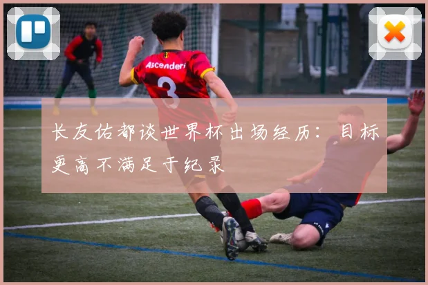 长友佑都谈世界杯出场经历：目标更高不满足于纪录